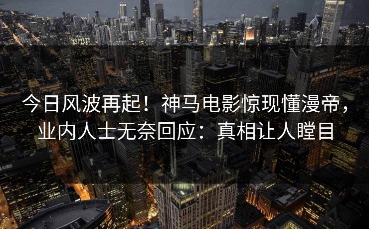 今日风波再起!神马电影惊现懂漫帝,业内人士无奈回应:真相让人瞠目 今日风波再起!神马电影惊现懂漫帝,业内人士无奈回应:真相让人瞠目