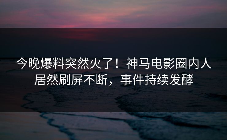 今晚爆料突然火了！神马电影圈内人居然刷屏不断，事件持续发酵