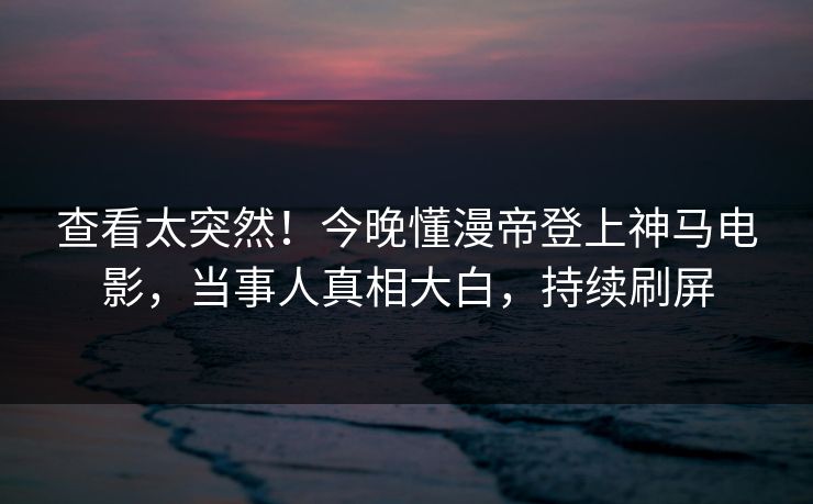 查看太突然！今晚懂漫帝登上神马电影，当事人真相大白，持续刷屏