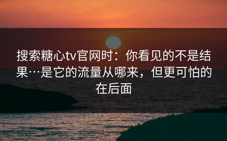 搜索糖心tv官网时：你看见的不是结果…是它的流量从哪来，但更可怕的在后面