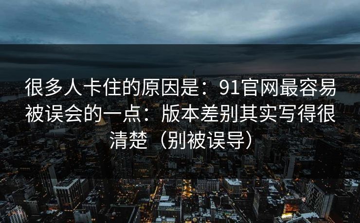 很多人卡住的原因是：91官网最容易被误会的一点：版本差别其实写得很清楚（别被误导）