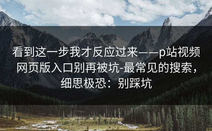 看到这一步我才反应过来——p站视频网页版入口别再被坑-最常见的搜索，细思极恐：别踩坑