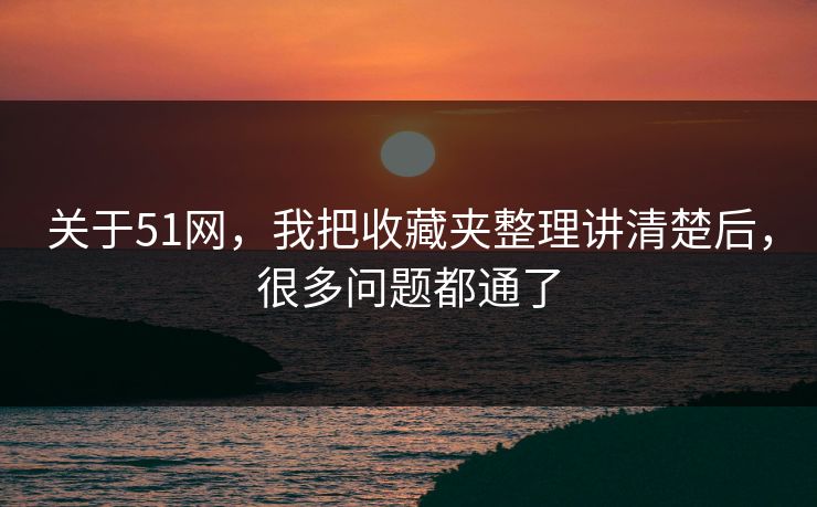 关于51网，我把收藏夹整理讲清楚后，很多问题都通了