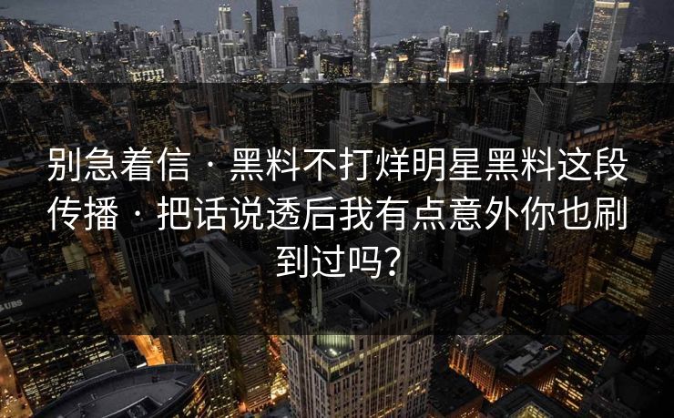 别急着信 · 黑料不打烊明星黑料这段传播 · 把话说透后我有点意外你也刷到过吗？