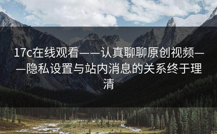 17c在线观看——认真聊聊原创视频——隐私设置与站内消息的关系终于理清