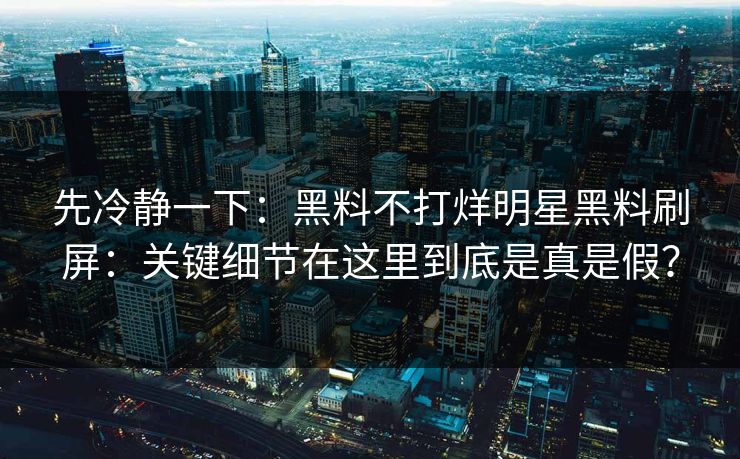 先冷静一下：黑料不打烊明星黑料刷屏：关键细节在这里到底是真是假？