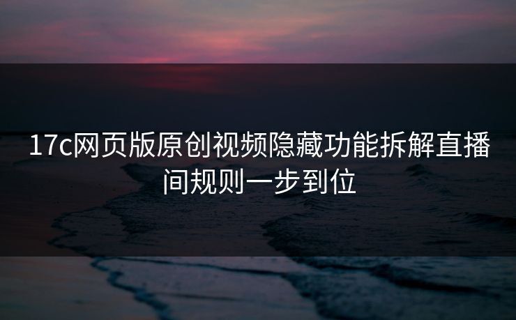 17c网页版原创视频隐藏功能拆解直播间规则一步到位
