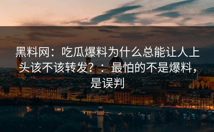 黑料网：吃瓜爆料为什么总能让人上头该不该转发？：最怕的不是爆料，是误判