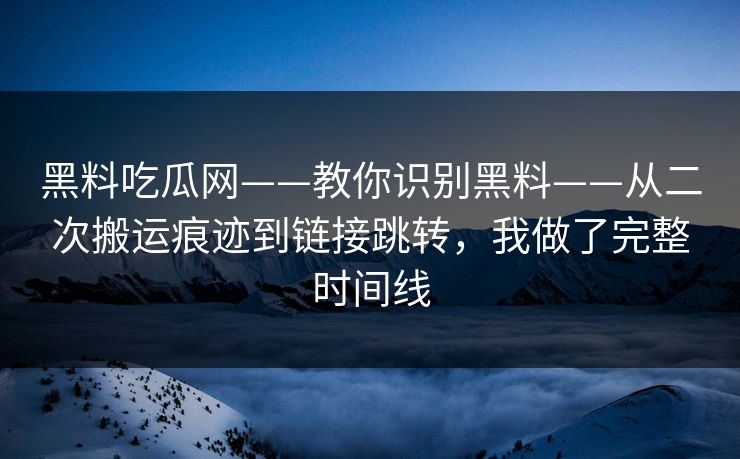 黑料吃瓜网——教你识别黑料——从二次搬运痕迹到链接跳转，我做了完整时间线
