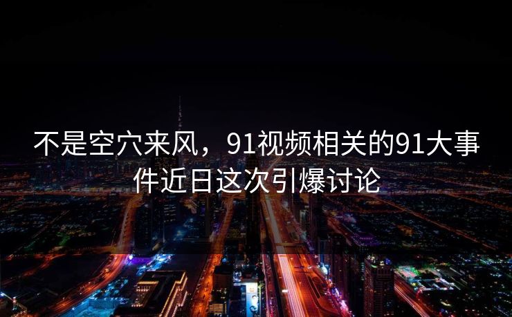 不是空穴来风，91视频相关的91大事件近日这次引爆讨论