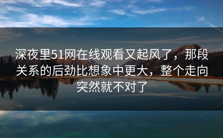 深夜里51网在线观看又起风了，那段关系的后劲比想象中更大，整个走向突然就不对了