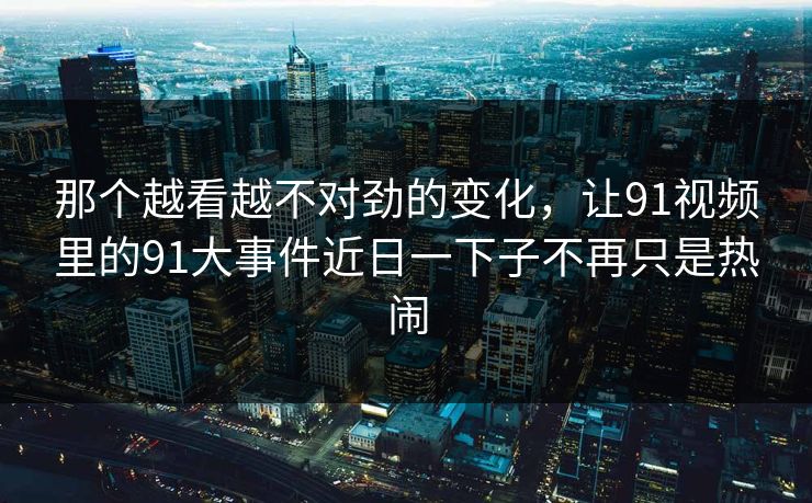 那个越看越不对劲的变化，让91视频里的91大事件近日一下子不再只是热闹