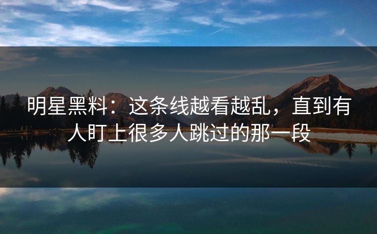 明星黑料：这条线越看越乱，直到有人盯上很多人跳过的那一段