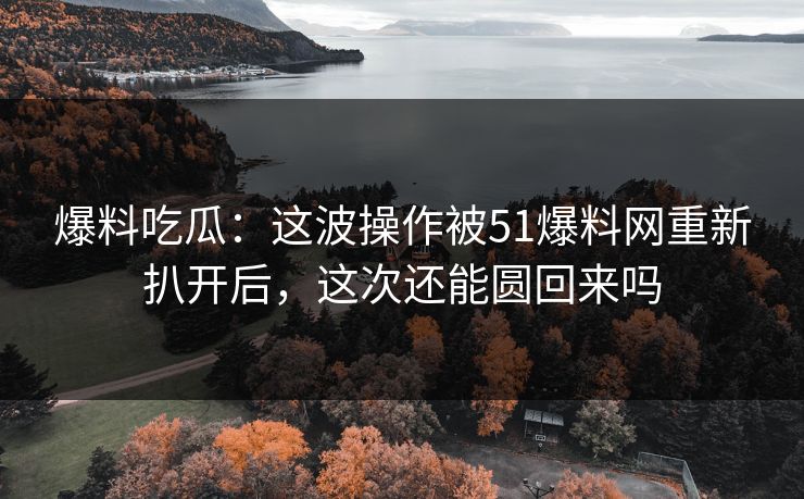 爆料吃瓜：这波操作被51爆料网重新扒开后，这次还能圆回来吗