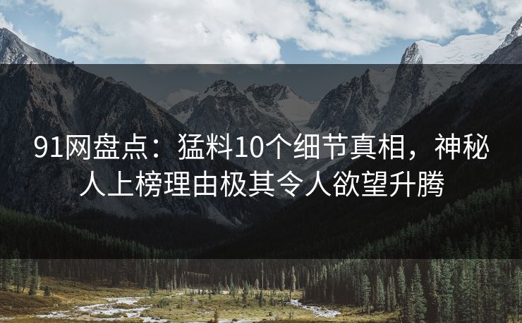 91网盘点：猛料10个细节真相，神秘人上榜理由极其令人欲望升腾
