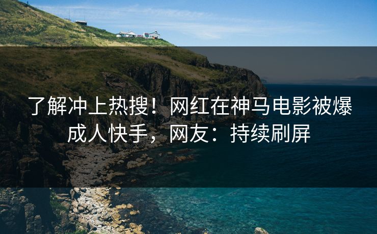 了解冲上热搜！网红在神马电影被爆成人快手，网友：持续刷屏