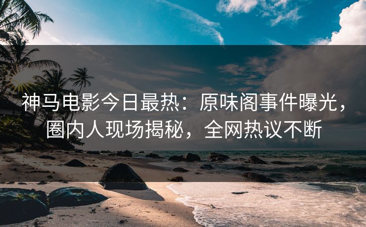 神马电影今日最热：原味阁事件曝光，圈内人现场揭秘，全网热议不断