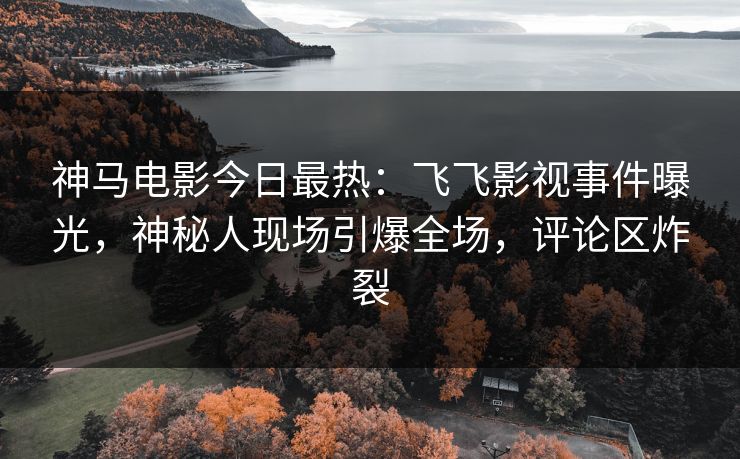 神马电影今日最热：飞飞影视事件曝光，神秘人现场引爆全场，评论区炸裂