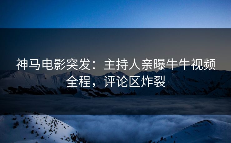 神马电影突发：主持人亲曝牛牛视频全程，评论区炸裂