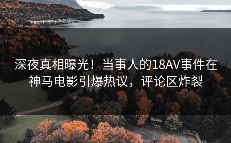 深夜真相曝光！当事人的18AV事件在神马电影引爆热议，评论区炸裂