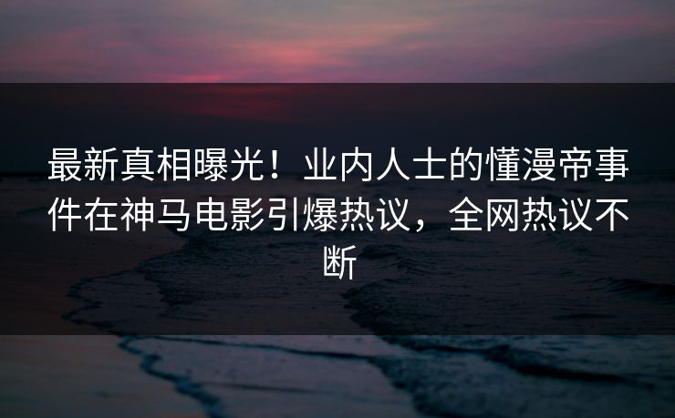 最新真相曝光！业内人士的懂漫帝事件在神马电影引爆热议，全网热议不断