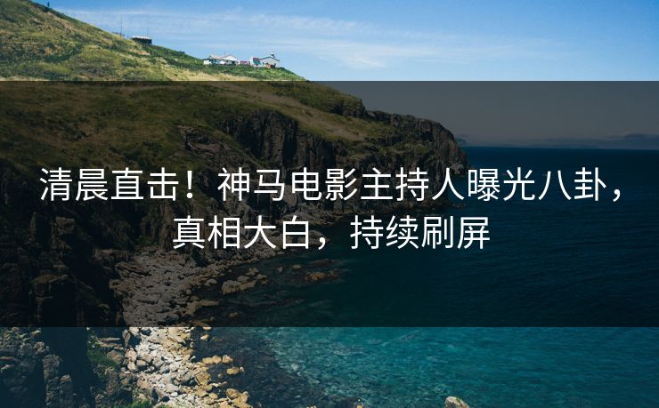清晨直击！神马电影主持人曝光八卦，真相大白，持续刷屏