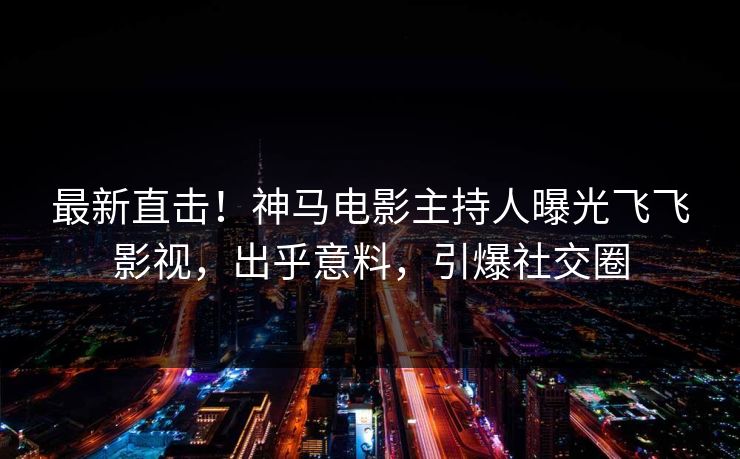 最新直击！神马电影主持人曝光飞飞影视，出乎意料，引爆社交圈