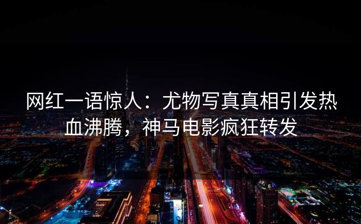 网红一语惊人：尤物写真真相引发热血沸腾，神马电影疯狂转发