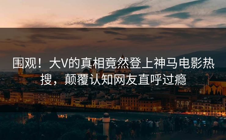 围观！大V的真相竟然登上神马电影热搜，颠覆认知网友直呼过瘾