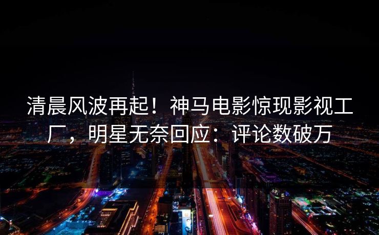 清晨风波再起！神马电影惊现影视工厂，明星无奈回应：评论数破万