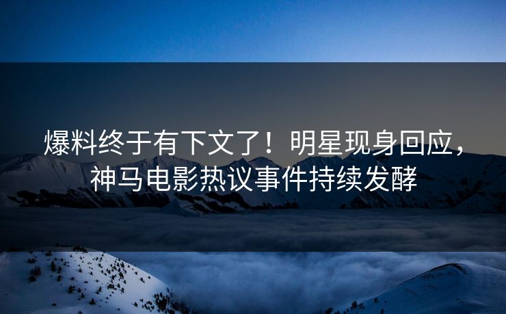 爆料终于有下文了！明星现身回应，神马电影热议事件持续发酵