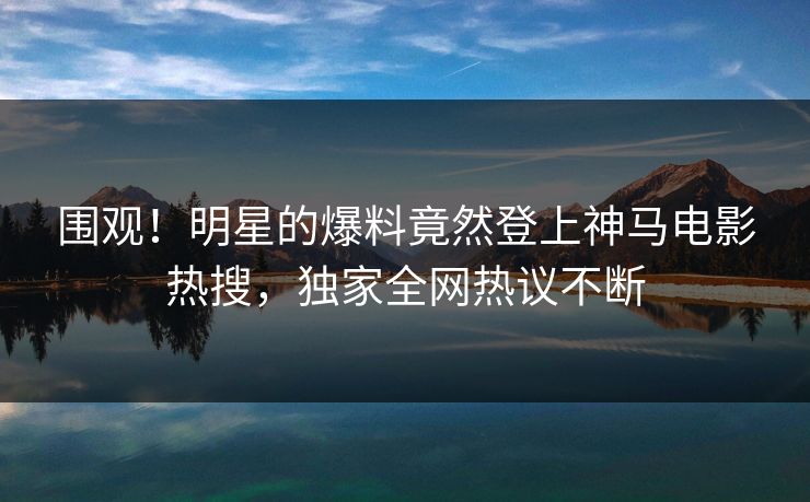 围观！明星的爆料竟然登上神马电影热搜，独家全网热议不断