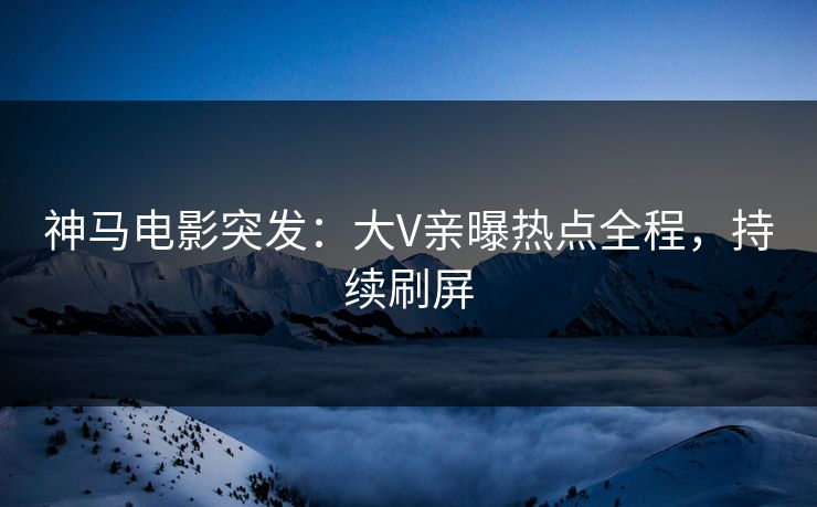 神马电影突发：大V亲曝热点全程，持续刷屏
