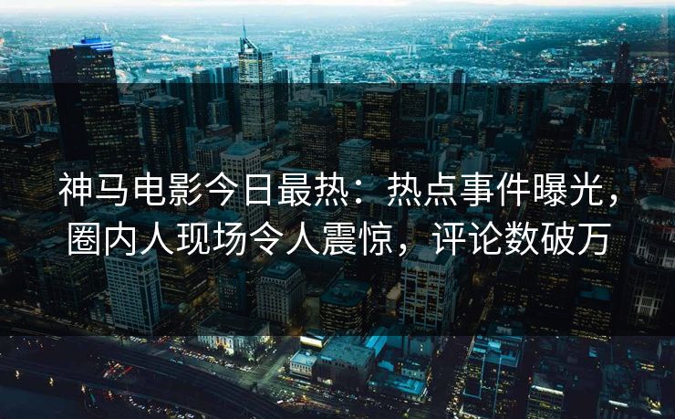 神马电影今日最热：热点事件曝光，圈内人现场令人震惊，评论数破万