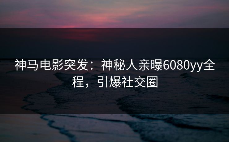 神马电影突发：神秘人亲曝6080yy全程，引爆社交圈