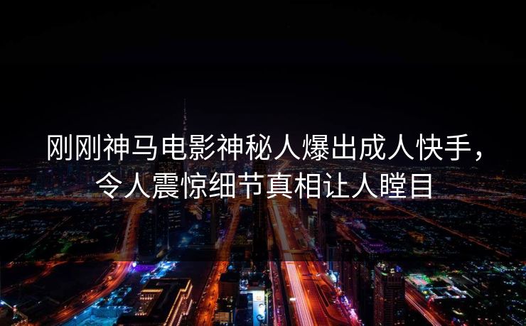 刚刚神马电影神秘人爆出成人快手，令人震惊细节真相让人瞠目