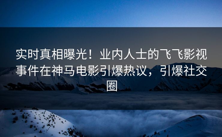 实时真相曝光！业内人士的飞飞影视事件在神马电影引爆热议，引爆社交圈