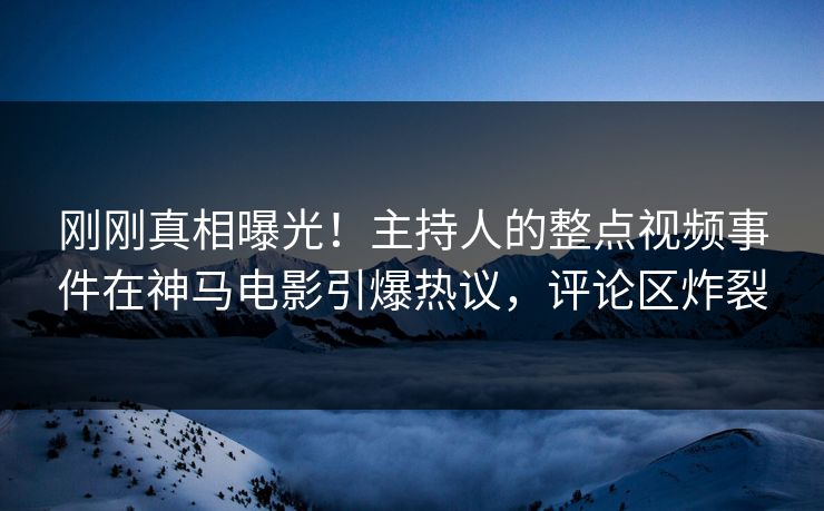 刚刚真相曝光！主持人的整点视频事件在神马电影引爆热议，评论区炸裂