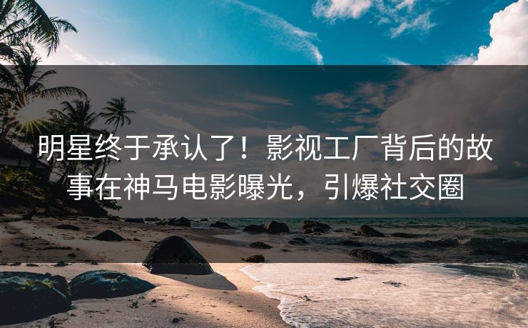 明星终于承认了！影视工厂背后的故事在神马电影曝光，引爆社交圈