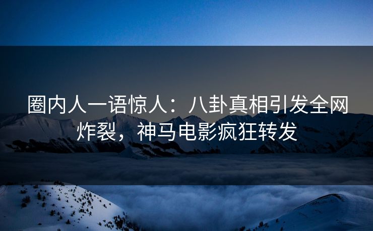 圈内人一语惊人：八卦真相引发全网炸裂，神马电影疯狂转发