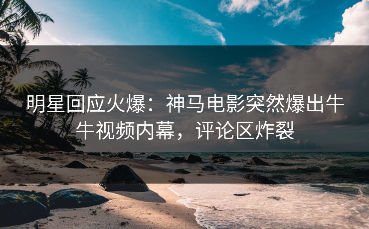 明星回应火爆：神马电影突然爆出牛牛视频内幕，评论区炸裂