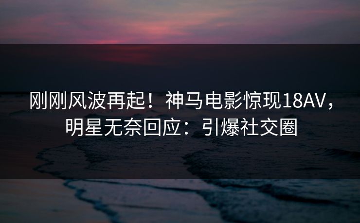 刚刚风波再起！神马电影惊现18AV，明星无奈回应：引爆社交圈