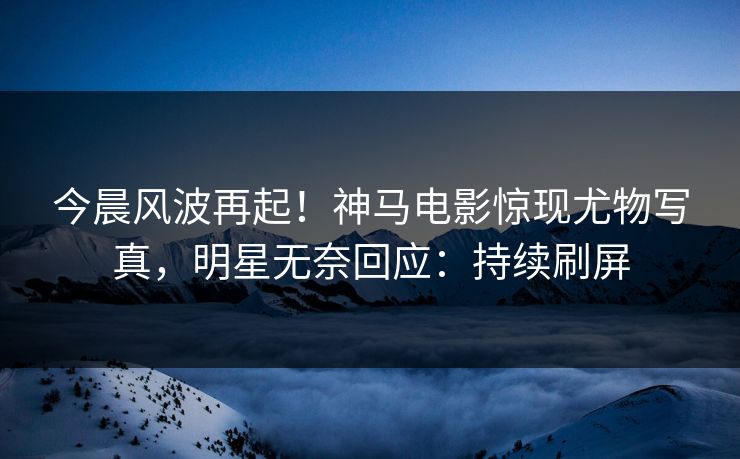 今晨风波再起！神马电影惊现尤物写真，明星无奈回应：持续刷屏