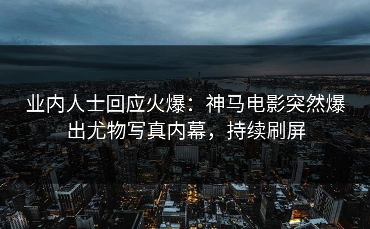 业内人士回应火爆：神马电影突然爆出尤物写真内幕，持续刷屏