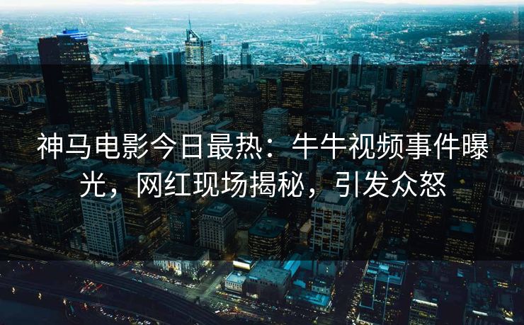 神马电影今日最热：牛牛视频事件曝光，网红现场揭秘，引发众怒