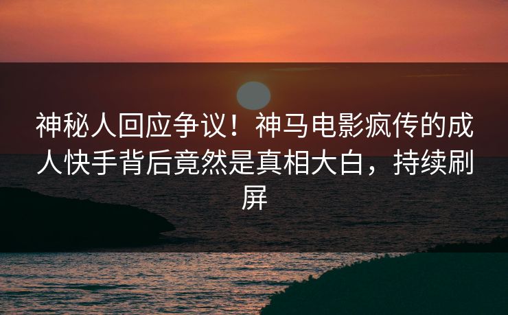 神秘人回应争议！神马电影疯传的成人快手背后竟然是真相大白，持续刷屏