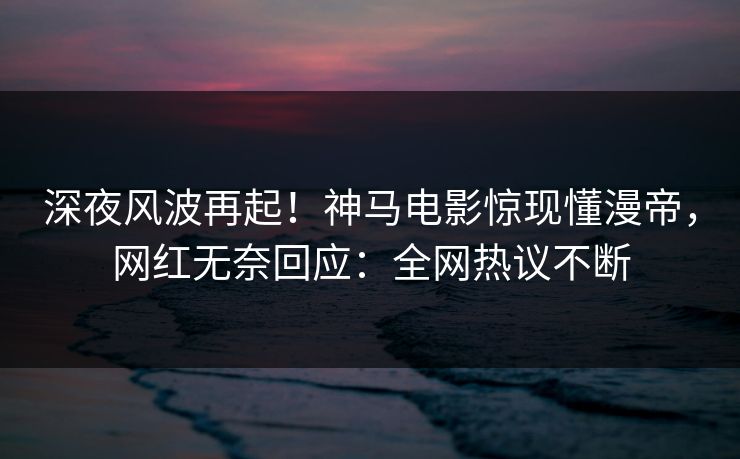 深夜风波再起！神马电影惊现懂漫帝，网红无奈回应：全网热议不断