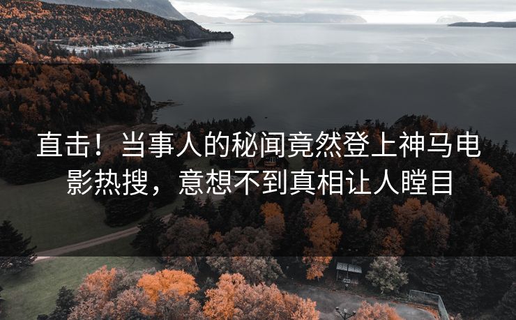 直击！当事人的秘闻竟然登上神马电影热搜，意想不到真相让人瞠目
