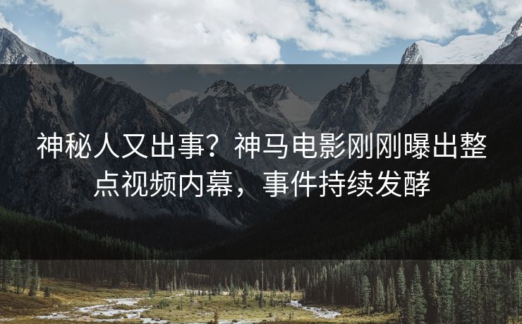 神秘人又出事？神马电影刚刚曝出整点视频内幕，事件持续发酵
