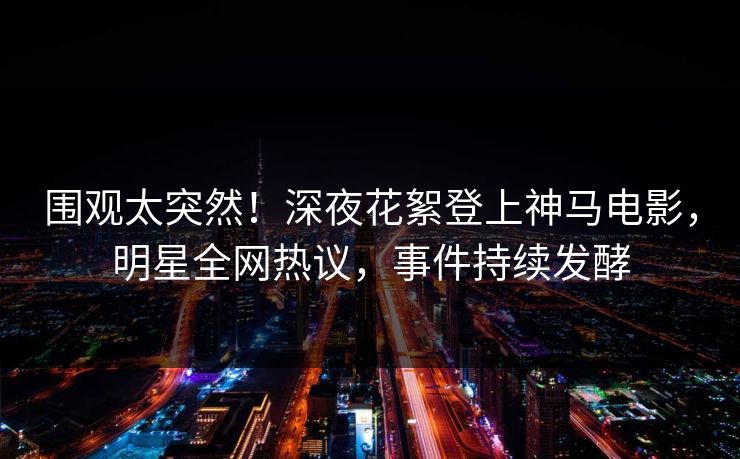 围观太突然！深夜花絮登上神马电影，明星全网热议，事件持续发酵